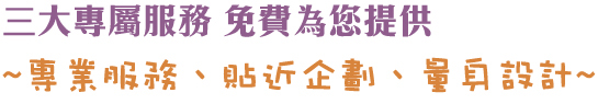 三大專屬服務 免費為您提供~專業服務、貼近企劃、量身設計〜