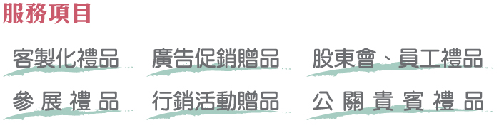 服務項目 客製化禮品 廣告促銷贈品 股東會、員工禮品 參展禮品 行銷活動贈品 公關貴賓禮品